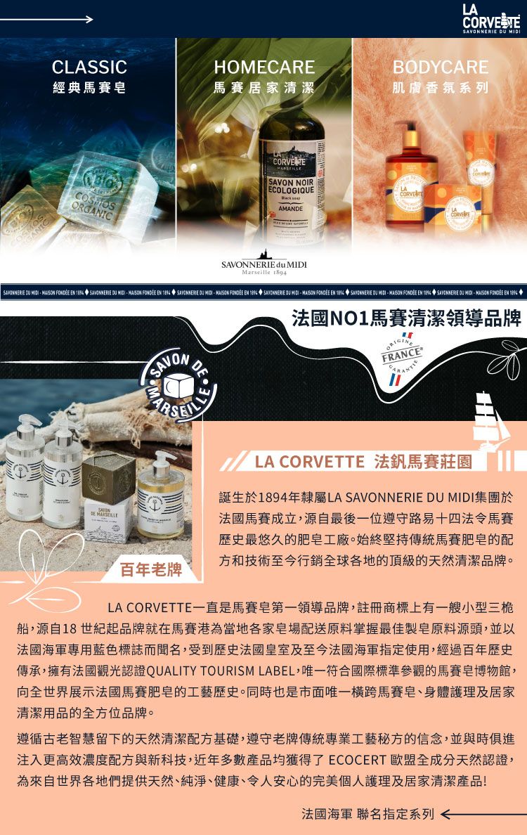 LA  CLASSICHOMECAREBODYCARE經典馬賽馬賽居家清潔肌膚香氛系列ORGANIC NOIRECOLOGIQUEANDE du Marseille       SAVONNERIE    EN  SAVONNERIE    FONDÉE EN     FONDÉE EN  SAVONNERIE   FONDÉE EN  SAVONNERIE DU MIDIMAISON FONDÉE EN SAVONMADELLE法國NO1馬賽清潔領導品牌FRANCESAVON 百年老牌 LA  法釩馬賽莊園誕生於1894年隸屬LA SAVONNERIE DU MIDI集團於法國馬賽成立,源自最後一位遵守路易十四法令馬賽歷史最悠久的肥皂工廠。始終堅持傳統馬賽肥皂的配方和技術至今行銷全球各地的頂級的天然清潔品牌。LA CORVETTE一直是馬賽皂第一領導品牌,註冊商標上有一艘小型三桅船,源自18世紀起品牌就在馬賽港為當地各家皂場配送原料掌握最佳製皂原料源頭,並以法國海軍專用藍色標誌而聞名,受到歷史法國皇室及至今法國海軍指定使用,經過百年歷史傳承,擁有法國觀光認證QUALITY TOURISM LABEL,符合國際標準參觀的馬賽皂博物館,向全世界展示法國馬賽肥皂的工藝歷史。同時也是市面少見橫跨馬賽皂、身體護理及居家清潔用品的全方位品牌。遵循古老智慧留下的天然清潔配方基礎,遵守老牌傳統專業工藝秘方的信念,並與時俱進注入更高效濃度配方與新科技,近年多數產品均獲得了 ECOCERT 歐盟全成分天然認證,為來自世界各地們提供天然、純淨、健康、令人安心的完美個人護理及居家清潔產品!法國海軍 聯名指定系列