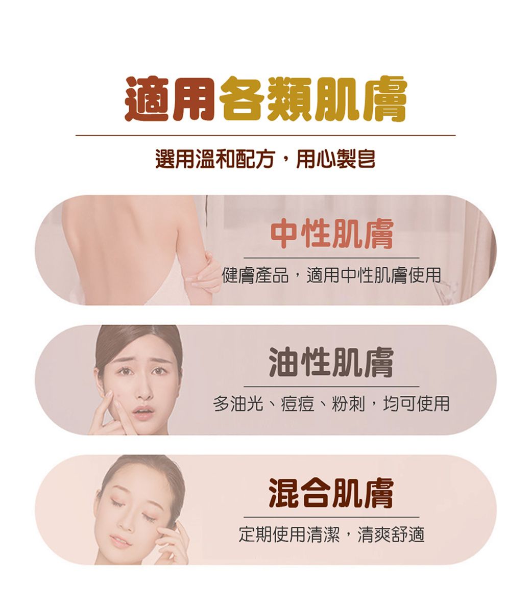 適用各類肌膚選用溫和配方,用心製中性肌膚健膚產品,適用中性肌膚使用油性肌膚多油光、痘痘、粉刺,均可使用混合肌膚定期使用清潔,清爽舒適