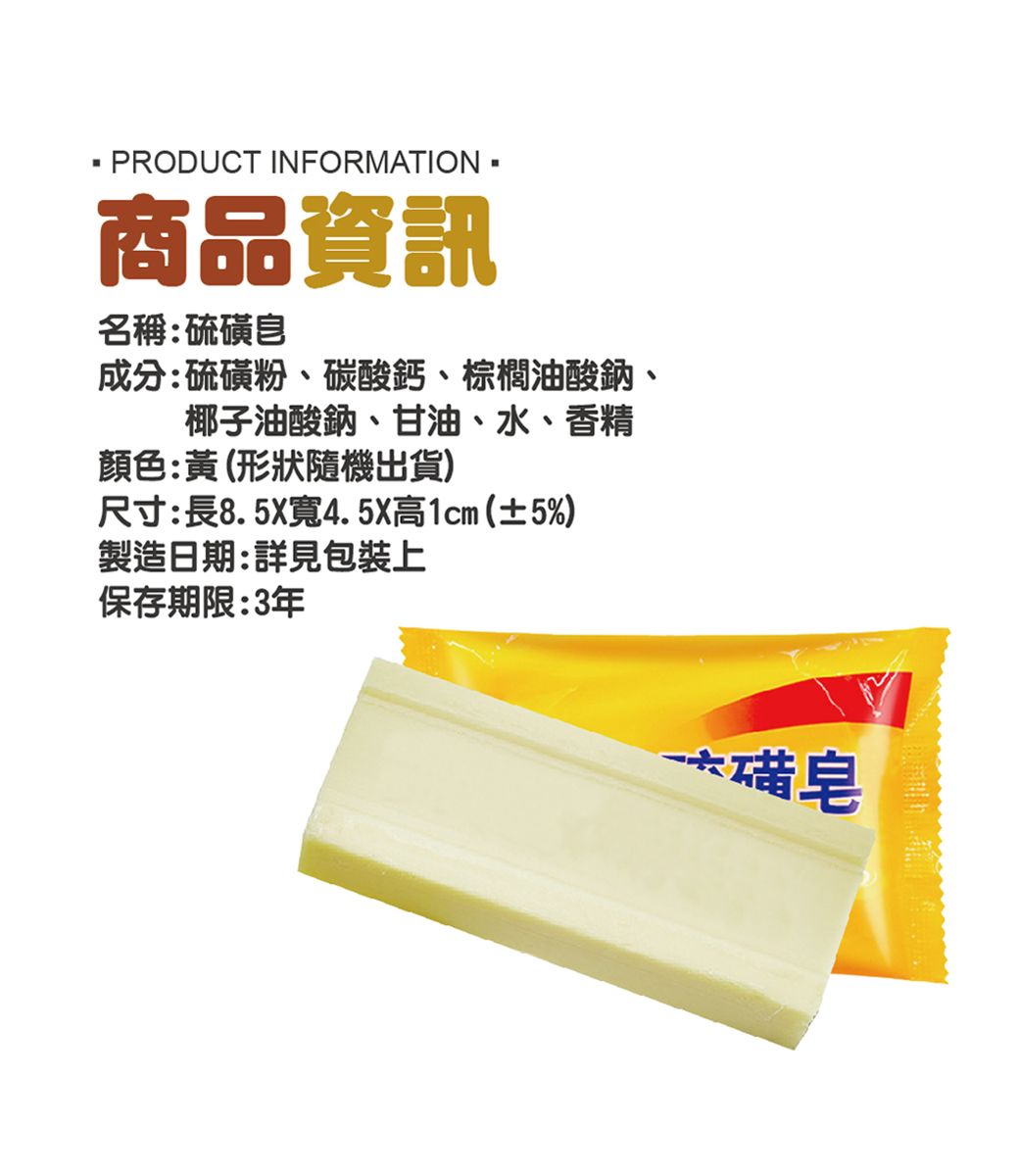 PRODUCT INFORMATION商品資訊名稱:硫皂成分:硫磺粉、碳酸鈣、棕櫚油酸鈉、椰子油酸鈉、甘油、水、香精顏色:黃(形狀隨機出貨)尺寸:長8.5X寬4.5X高1cm(±5%)製造日期:詳見包裝上保存期限:3年磺皂