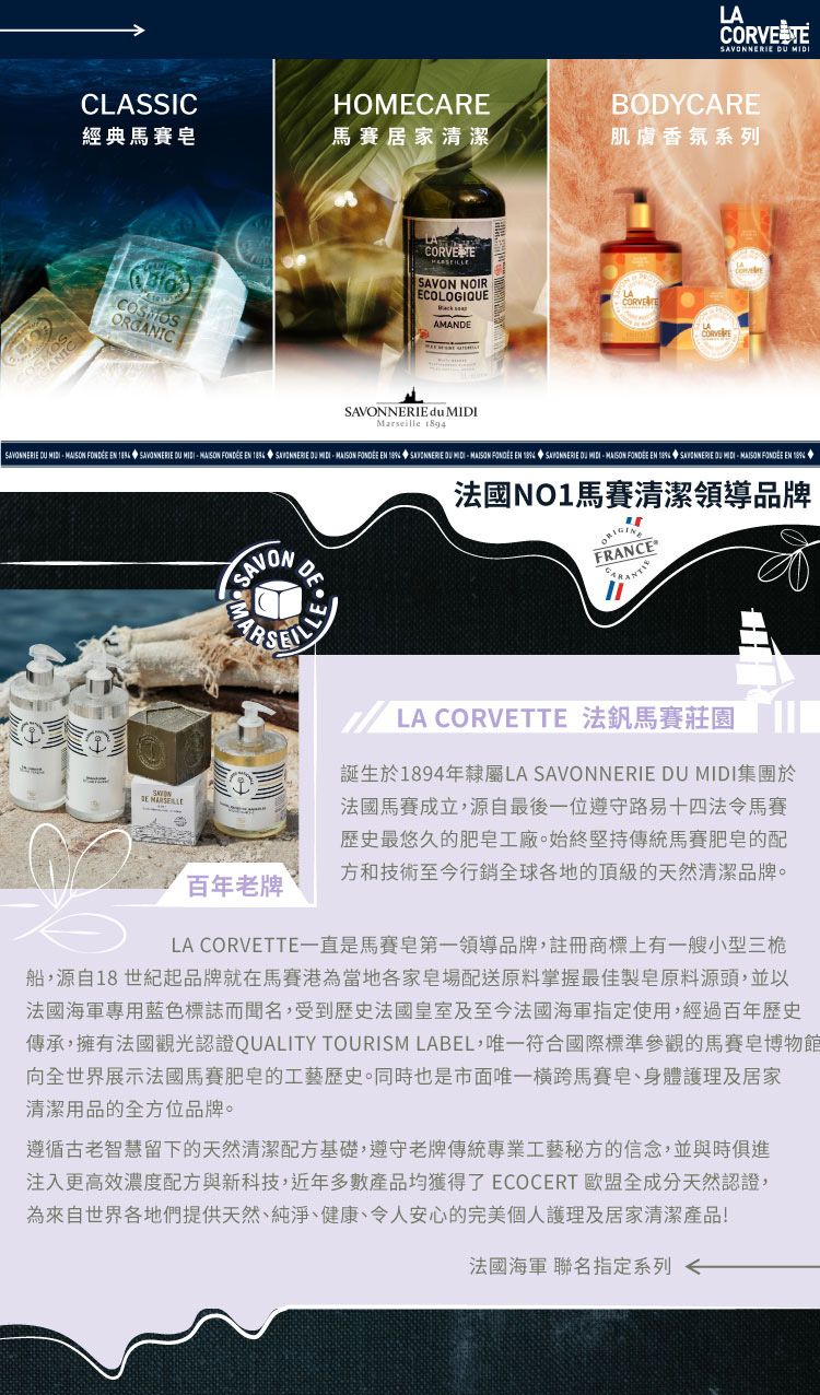 LACOR VE  CLASSICHOMECAREBODYCARE經典馬賽居家清潔系列ORGANICSAVON NOIRECOLOGIQUEANDE du Marseille LASAVONNERIE    EN  SAVONNERIE    EN  SAVONNERIE      EN   DU MIDI  EN 1894 SAVONNERIE DU MIDI  EN   DU MIDI FONDÉE EN  MASAVONDELLE百年老牌NO1馬賽清潔領導品牌FRANCE LA CORVETTE 法釩馬賽莊園誕生於1894年隸屬LA SAVONNERIE DU MIDI集團於馬賽成立,源自最後一位遵守路易十四法令馬賽歴史最悠久的工廠。始終傳統馬賽肥皂的配方和技術至今行銷全球各地的頂級的天然清潔品牌。LA CORVETTE一直是馬賽皂第一領導品牌,註冊商標上有一艘小型三桅船,源自18世紀起品牌就在馬賽港為當地各家皂場配送掌握最佳製皂原料源頭,並以法國專用標誌而聞名,受到歷史法國皇室及至今法國海軍指定使用,經過百年歷史傳承,擁有法國認證QUALITY TOURISM LABEL,唯一符合國際標準參觀的馬賽皂博物館向全世界展示法國馬賽肥皂的工藝歷史。同時也是市面唯一橫跨馬賽皂、身體護理及居家清潔用品的全方位品牌。遵循古老智慧留下的天然清潔配方基礎,遵守老牌傳統專業工藝秘方的信念,並與時俱進注入更高效濃度配方與新科技,近年多數產品均獲得了ECOCERT 歐盟全成分天然認證,為來自世界各地們提供天然、純淨、健康、令人安心的完美個人護理及居家清潔產品!法國海軍 聯名指定系列