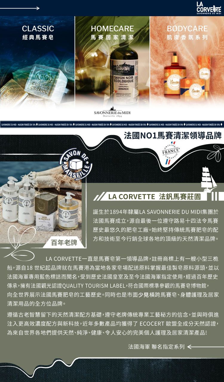 LCOR VE  CLASSICHOMECAREBODYCARE經典馬賽馬賽居家清潔系列ORGANICSAVON NOIRECOLOGIQUEAMANDE du Marseille LASAVONNERIE       SAVONNERIE    EN  SAVONNERIE      EN      EN 1894 SAVONNERIE DU MIDI  EN   DU MIDI FONDÉE EN  SAVONMA百年老牌DENO1馬賽清潔領導品牌FRANCEALA CORVETTE 法釩馬賽莊園誕生於1894年隸屬LA SAVONNERIE DU MIDI集團於法國馬賽成立源自最後一位遵守路易十四法令馬賽歴史最悠久的肥皂工廠始終堅持傳統馬賽肥皂的配方和技術至今行銷球各地的頂級的天然清潔品牌。LA CORVETTE一直是馬賽皂第一領導品牌註冊商標上有一艘小型三桅船,源自18 世紀起品牌就在馬賽港當地各家場配送原料掌握最佳製皂原料源頭,並以法國海軍專用藍色標誌而聞名,受到歷史法國皇室及至今法國海軍指定使用,經過百年歷史傳承,擁有法國觀光認證QUALITY TOURISM LABEL,符合國際標準參觀的馬賽皂博物館,向全世界展示法國馬賽肥皂的工藝歷史。同時也是市面少見橫跨馬賽皂、身體護理及居家清潔用品的全方位品牌。遵循古老智慧留下的天然清潔基礎,遵守老牌傳統專業工藝秘方的信念,並與時俱進注入更高效配方與新科技,近年多數產品均獲得了 ECOCERT 全成分天然認證,為來自世界各地們提供天然、純淨、健康、令人安心的完美個人護理及居家清潔產品!法國海軍 聯名指定系列