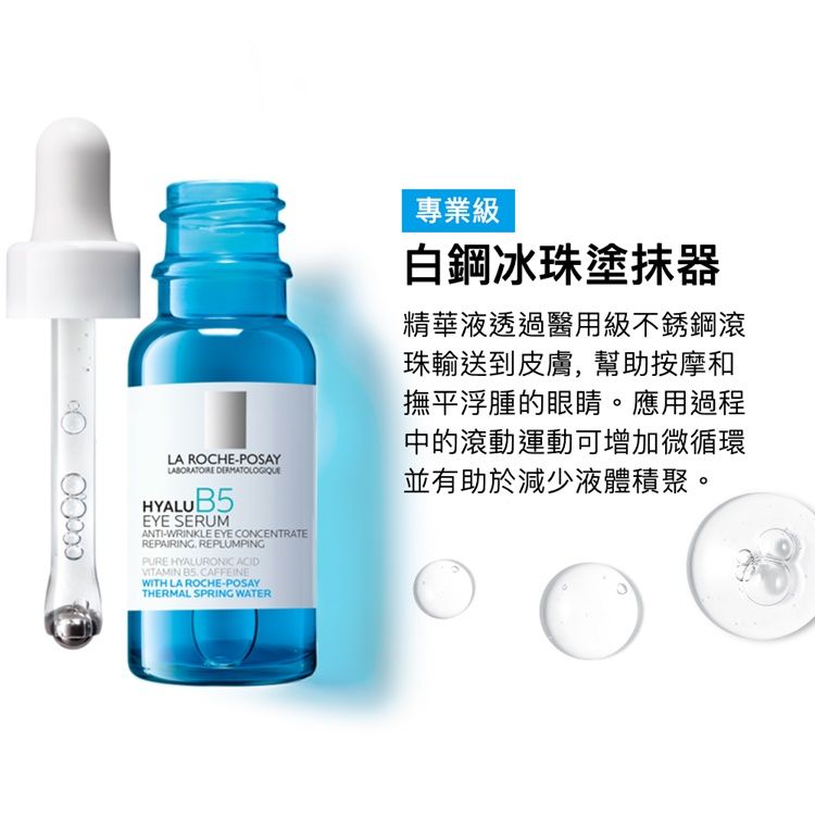 LA ROCHE-POSAY HYALUB5EYE SERUMANTI-WRINKLE EYE CONCENTRATEREPAIRING REPLUMPINGPURE HYALURONIC ACIDVITAMIN  CAFFEINEWITH LA ROCHE-POSAYTHERMAL SPRING WATER專業級白鋼冰珠塗抹器精華液透過醫用級不銹鋼滾珠輸送到皮膚,幫助按摩和撫平浮腫的眼睛。應用過程中的滾動運動可增加微循環並有助於減少液體積聚。