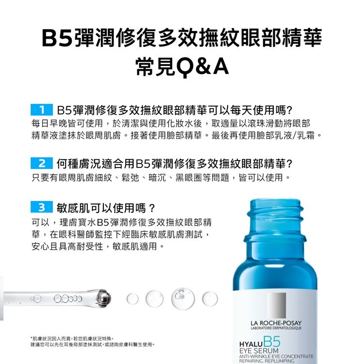 B5彈潤修復多效撫紋眼部精華常見Q&A B5彈潤修復多效撫紋眼部精華可以每天使用嗎?每日早晚皆可使用於清潔與使用水後,取適量以滾珠滑動將眼部精華液塗抹於眼周肌膚。接著使用臉部精華。最後再使用臉部乳液/乳霜。2 何種膚況適合用B5彈潤修復多效撫紋眼部精華?只要有眼周肌膚細紋、鬆弛、暗沉、黑眼圈等問題,皆可以使用。 敏感肌可以使用嗎?可以,理膚寶水B5彈潤修復多效撫紋眼部精華,在眼科醫師監控下經臨床敏感肌膚測試,安心且具高耐受性,敏感肌適用。*肌膚狀況因人而異,若您肌膚狀況特殊,建議您可以先在耳後局部塗抹測試,或諮詢皮膚科醫生使用。LA ROCHEPOSAYLABORATOIRE DERMATOLOGIQUEHYALUB5EYE SERUMANTI-WRINKLE EYE CONCENTRATEREPAIRING REPLUMPING