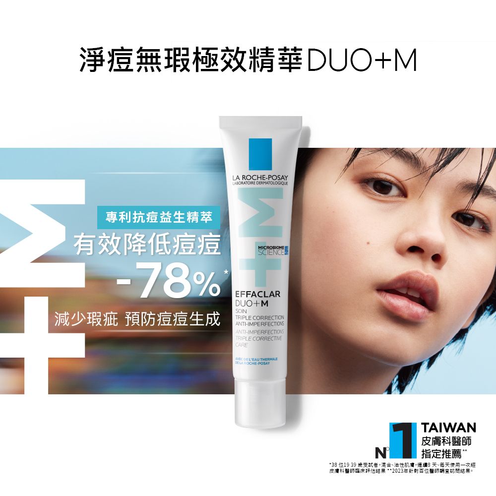 淨痘無瑕極效精華 DUO+M專利抗痘益生精萃有效降低痘痘LA ROCHE-POSAYLABORATOIRE RMATOLOGIQUE-78%減少瑕疵 預防痘痘生成EFFACLARDUO+MSOINTRIPLE CORRECTIONANTI-IMPERFECTIONS ANTI-IMPERFECTIONSTRIPLE CORRECTIVECARE  LEAU DE LA ROCHE-POSAYTAIWAN皮膚科醫師指定推薦M*38 位19 39 受試者,混合油性肌膚,連續8天、每天使用一次經皮膚科醫師臨床評估結果**2023年針對百位醫師調查訪問結果。