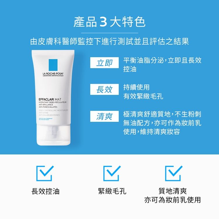 產品3大特色由皮膚科醫師監控下進行測試並且評估之結果LA ROCHEPOSAY EFFACLAR MAT SEBOBRILLANCE -   PORES 平衡油脂分泌,立即且長效控油長效 持續使用有效緊緻毛孔清爽 極清爽舒適質地,不生粉刺無油配方,亦可作為前乳使用,維持清爽容長效控油緊緻毛孔質地清爽亦可為妝前乳使用