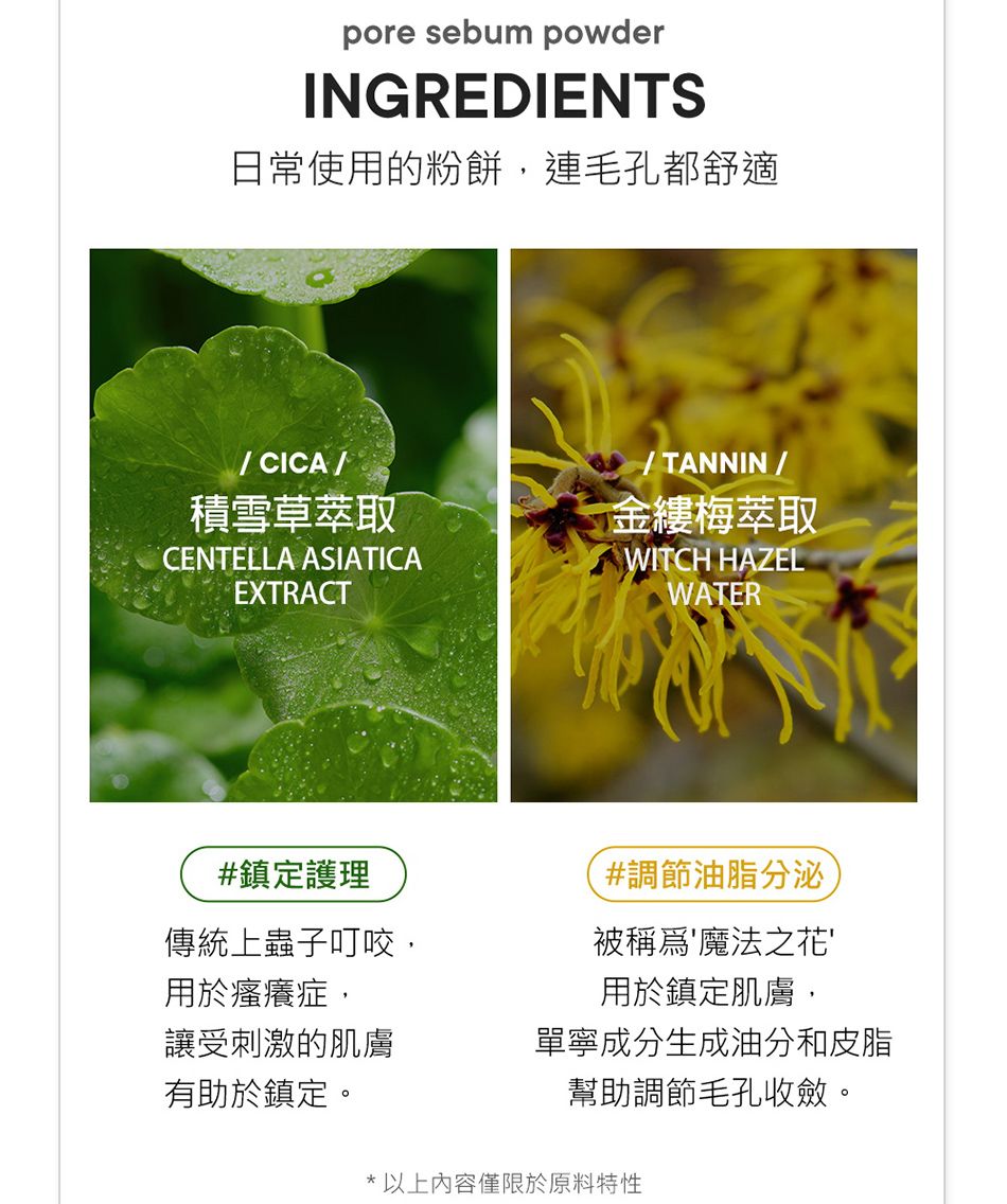 pore sebum powderINGREDIENTS日常使用的粉餅,連毛孔都舒適CICA積雪草萃取CENTELLA ASIATICAEXTRACT#鎮定護理/ TANNIN/金縷梅萃取WITCH HAZELWATER#調節油脂分泌被稱為魔法之花用於鎮定肌膚,單寧成分生成油分和皮脂幫助調節毛孔收斂。傳統上蟲子叮咬,用於瘙癢症,讓受刺激的肌膚有助於鎮定。* 以上內容僅限於原料特性