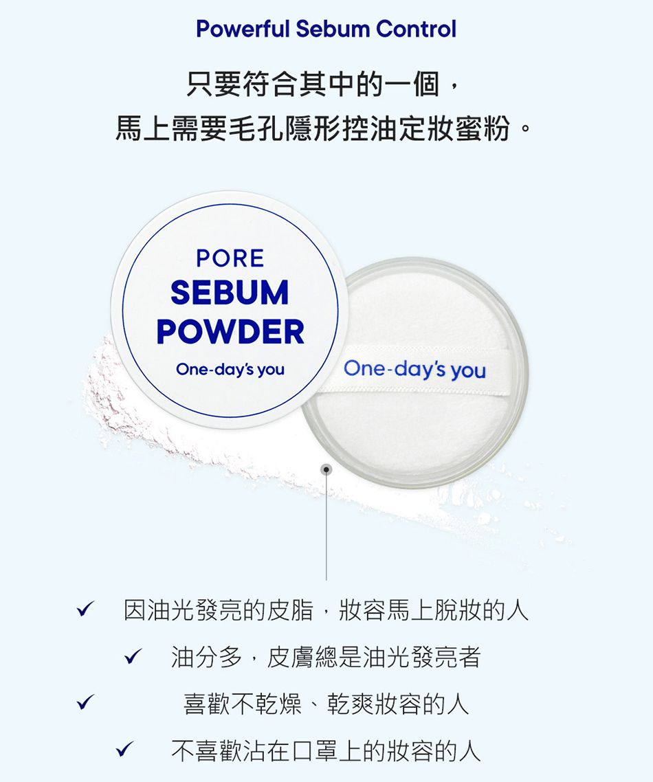 Powerful Sebum Control只要符合其中的一個,馬上需要毛孔隱形控油定妝蜜粉。PORESEBUMPOWDEROne-days youOne-days you因油光發亮的皮脂,馬上脫妝的人√油分多,皮膚總是油光發亮者喜歡不乾燥、乾爽的人不喜歡沾在口罩上的妝容的人