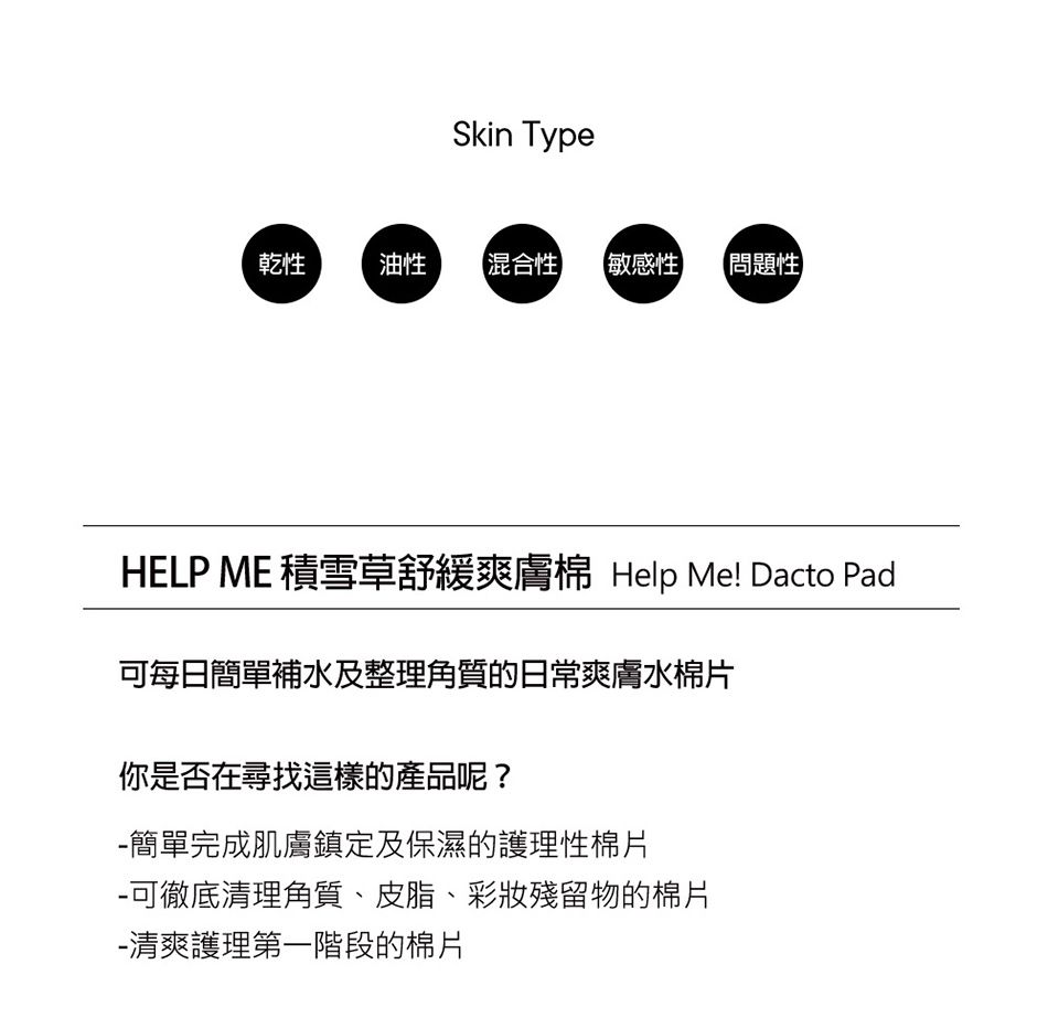 Skin Type乾性油性混合性【敏感性 【問題性】HELP ME 積雪草舒緩爽膚 Help Me! Dacto Pad可每日簡單補水及整理角質的日常爽膚水棉片你是否在尋找這樣的產品呢?簡單完成肌膚鎮定及保濕的護理性棉片-可徹底清理角質、皮脂、彩妝殘留物的棉片-清爽護理第一階段的棉片