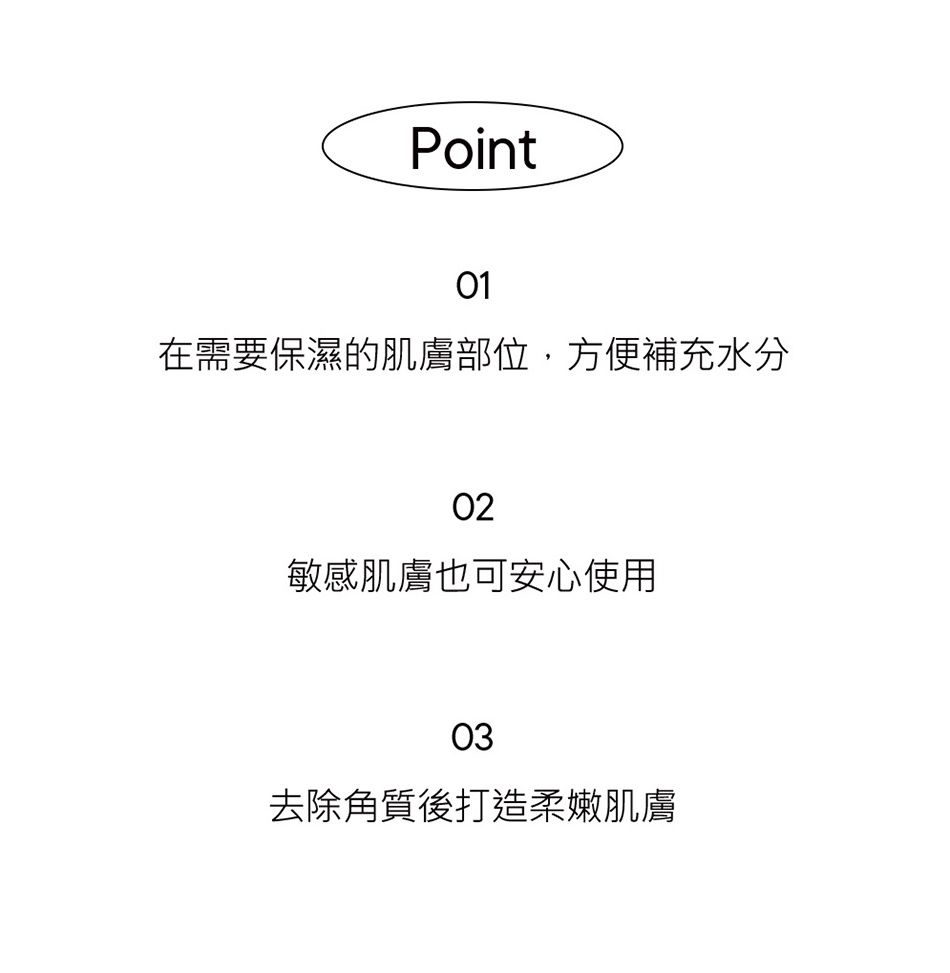 Point01在需要保濕的肌膚部位,方便補充水分02敏感肌膚也可安心使用03去除角質後打造柔嫩肌膚