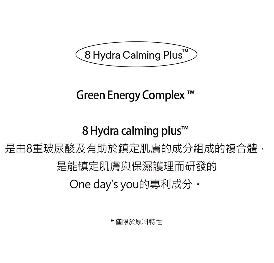 Hydra Calming PlusGreen Energy Complex8 Hydra calming plus™TM是由8重玻尿酸及有助於鎮定肌膚的成分組成的複合體,是能镇定肌膚與保濕護理而研發的One days you的專利成分。*僅限於原料特性