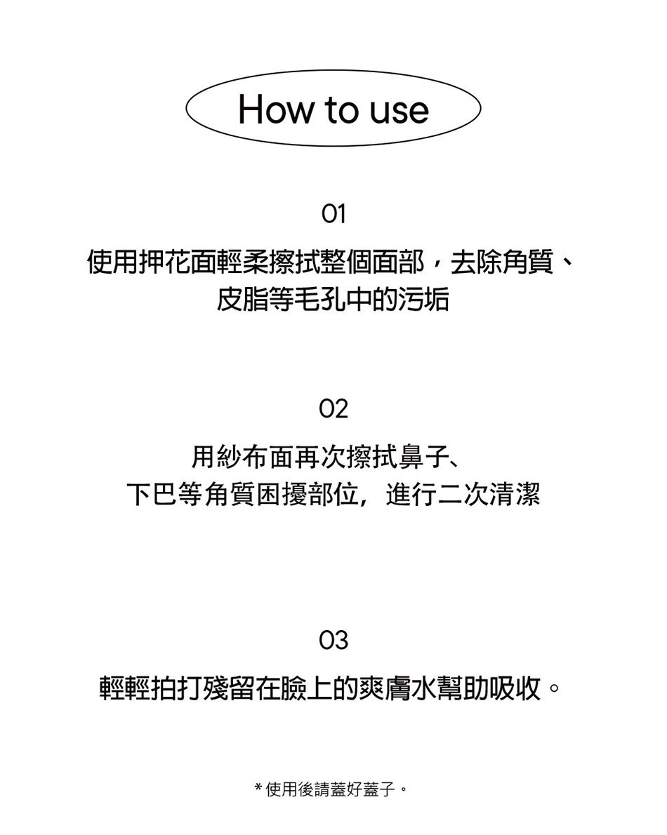 How to use01使用押花面輕柔擦拭整個面部去除角質、皮脂等毛孔中的污垢02用紗布面再次擦拭鼻子、下巴等角質困擾部位,進行二次清潔03輕輕拍打殘留在臉上的爽膚水幫助吸收。*使用後請蓋好蓋子。