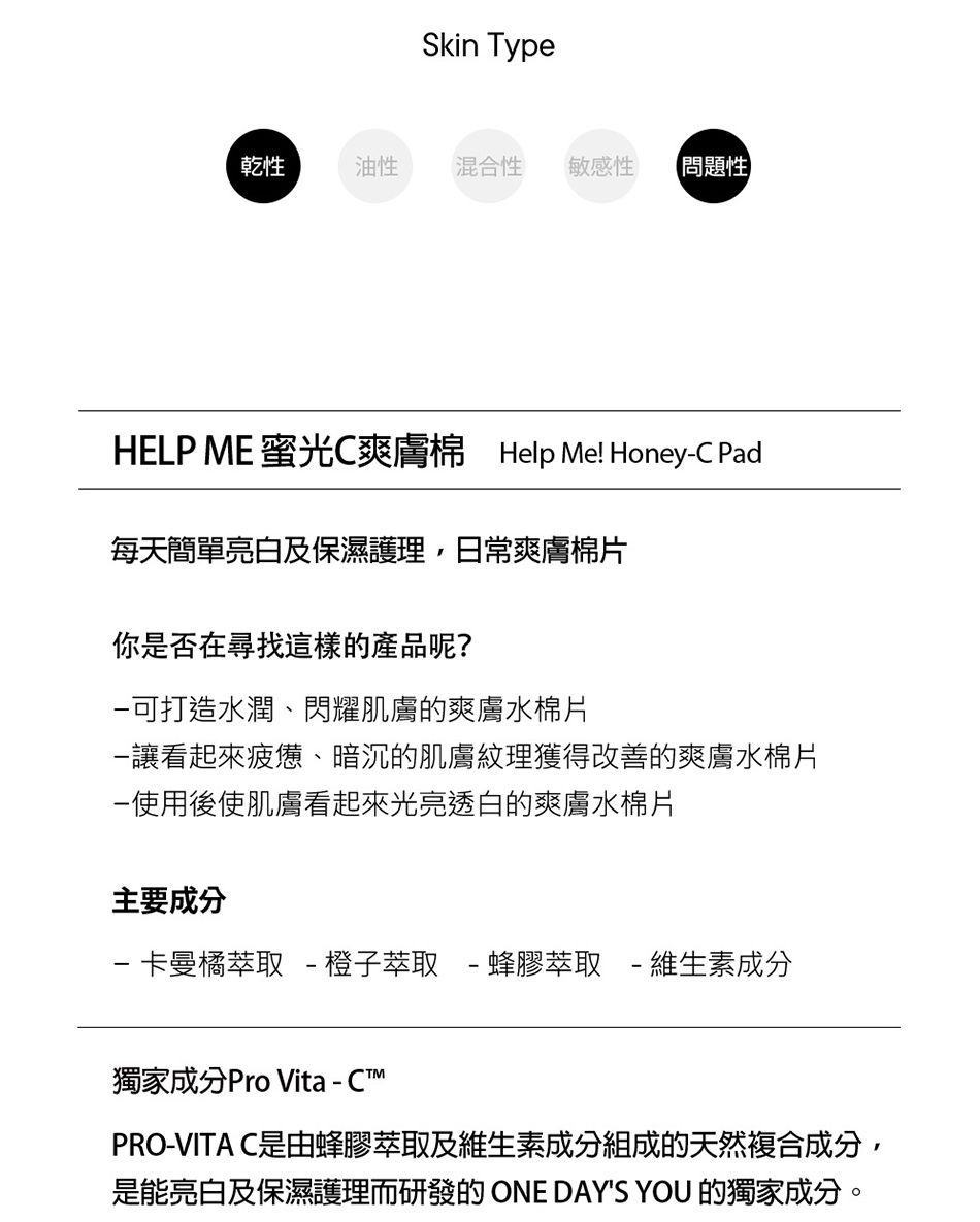 Skin Type乾性油性混合性 敏感性問題性HELP ME 蜜光C爽膚棉 Help Me! HoneyC Pad每天簡單亮白及保濕護理,日常爽膚棉片你是否在尋找這樣的產品呢?可打造水潤、閃耀肌膚的爽膚水棉片讓看起來疲憊、暗沉的肌膚紋理獲得改善的爽膚水棉片-使用後使肌膚看起來光亮透白的爽膚水棉片主要成分-卡曼橘萃取 - 橙子萃取-蜂膠萃取-維生素成分獨家成分Pro Vita - CPRO-VITA C是由蜂膠萃取及維生素成分組成的天然複合成分,是能亮白及保濕護理而研發的ONE DAYS YOU 的獨家成分。