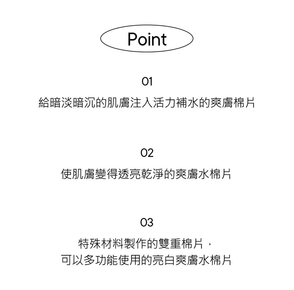 Point01給暗淡暗沉的肌膚注入活力補水的爽膚棉片02使肌膚變得透亮乾淨的爽膚水棉片03特殊材料製作的雙重棉片,可以多功能使用的亮白爽膚水棉片