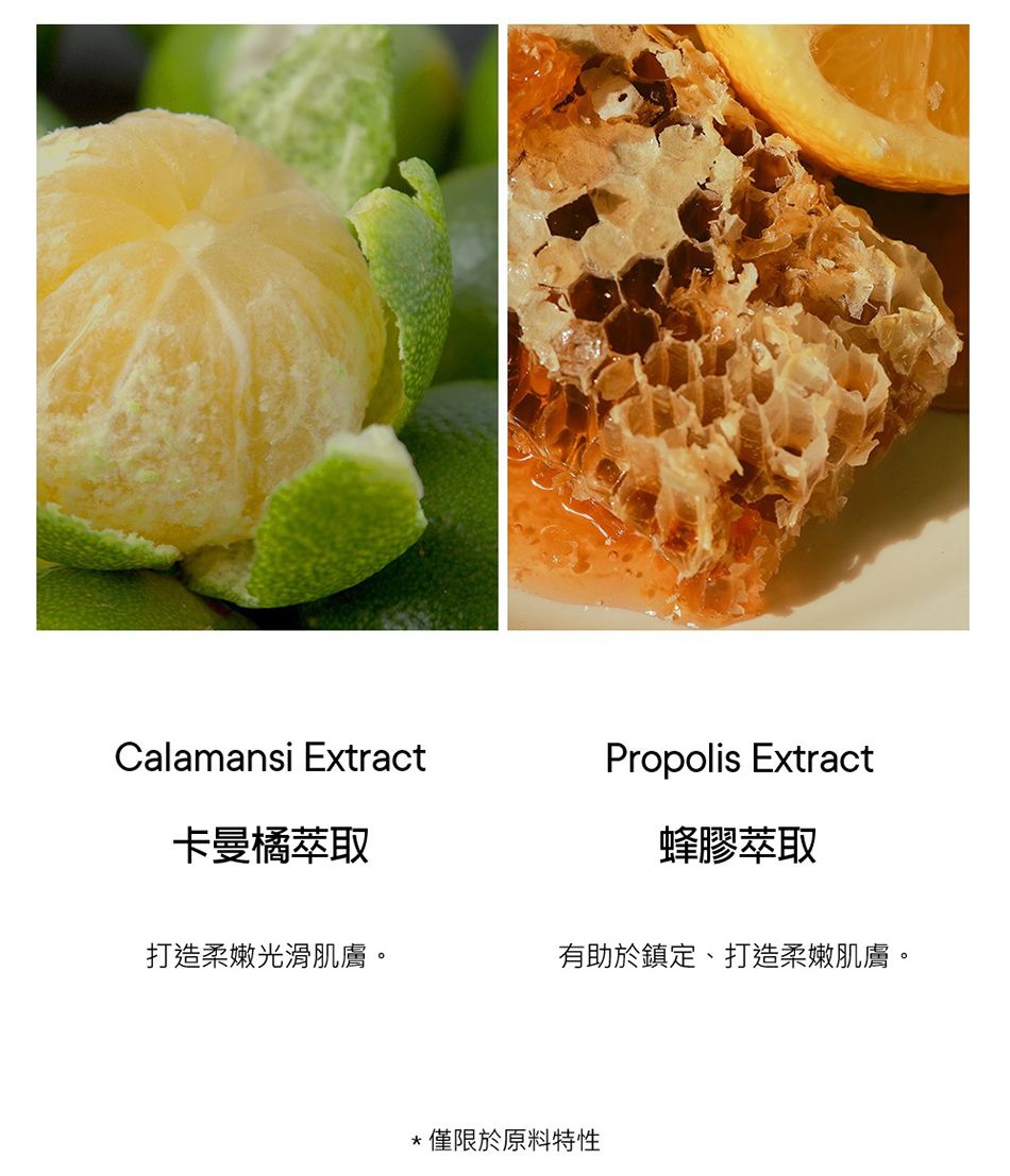 Calamansi ExtractPropolis Extract卡曼橘萃取蜂膠萃取打造柔嫩光滑肌膚。有助於鎮定、打造柔嫩肌膚。僅限於原料特性