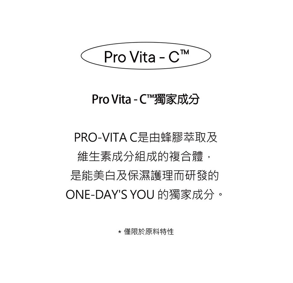 Pro Vita-CPro Vita - C獨家成分PRO-VITA C是由蜂膠萃取及維生素成分組成的複合體,是能美白及保濕護理而研發的ONE-DAYS YOU 的獨家成分。僅限於原料特性