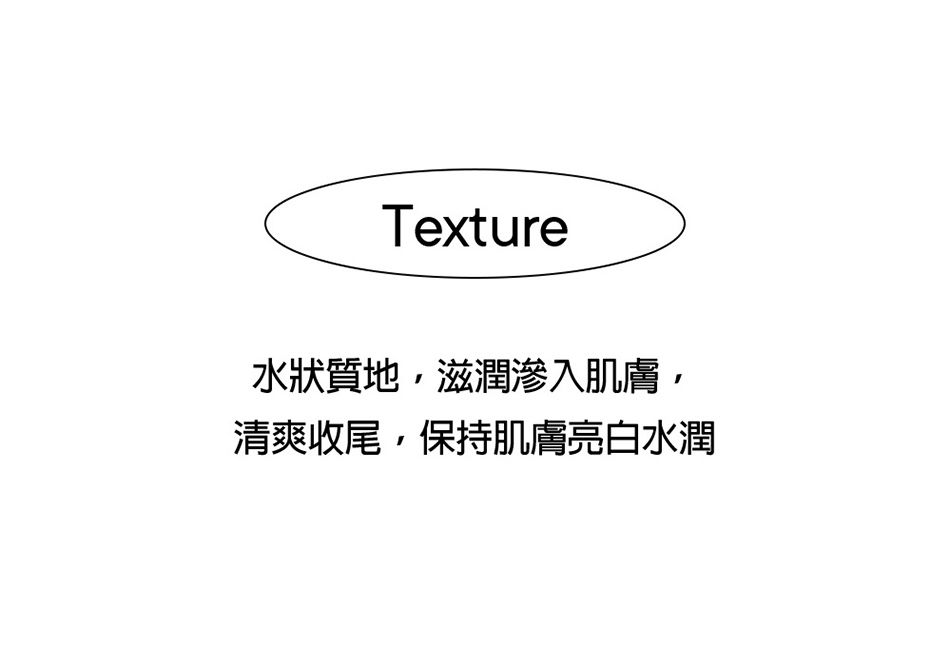 Texture水狀質地,滋潤滲入肌膚,清爽收尾,保持肌膚亮白水潤