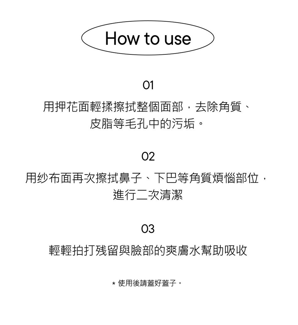 How to use01用押花面輕揉擦拭整個面部,去除角質、皮脂等毛孔中的污垢。02用纱布面再次擦拭鼻子、下巴等角質煩惱部位,進行二次清潔03輕輕拍打残留與臉部的爽膚水幫助吸收使用後請蓋好蓋子。