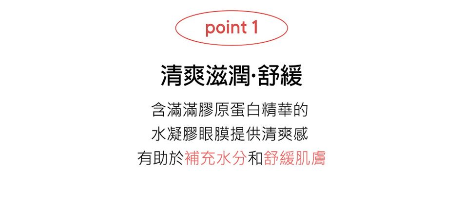 point 1清爽滋潤舒緩含滿滿膠原蛋白精華的水凝膠眼膜提供清爽感有助於補充水分和舒緩肌膚