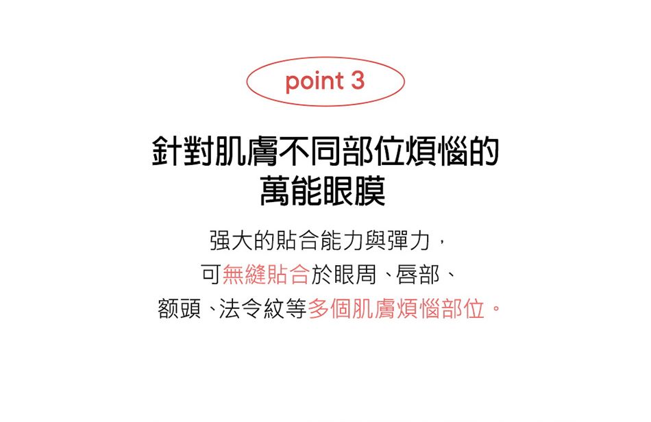 point 3針對肌膚不同部位煩惱的萬能眼膜强大的貼合能力與彈力,可無縫貼合於眼周、唇部、额頭、法令紋等多個肌膚煩惱部位。
