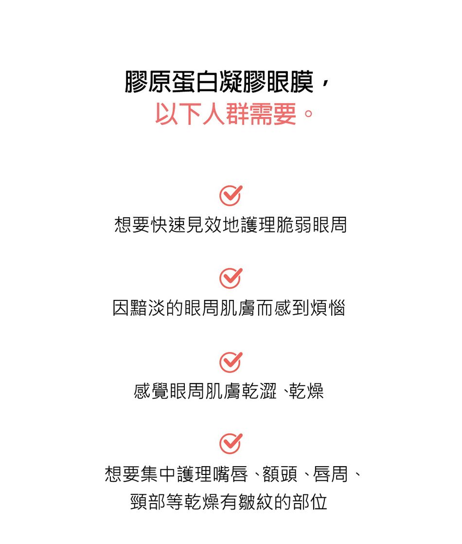 膠原蛋白凝膠眼膜以下人群需要。想要快速見效地護理脆弱眼周因黯淡的眼周肌膚而感到煩惱感覺眼周肌膚乾澀`乾燥想要集中護理嘴唇、額頭、唇周、頸部等乾燥有皺紋的部位