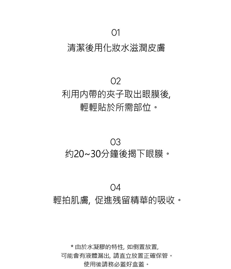 01清潔後用化妝水滋潤皮膚02利用内帶的夾子取出眼膜後,輕輕貼於所需部位。03约20~30分鐘後揭下眼膜。04輕拍肌膚,促進残留精華的吸收。*由於水凝膠的特性,如倒置放置,可能會有液體漏出,請直立放置正確保管。使用後請務必蓋好盒蓋。