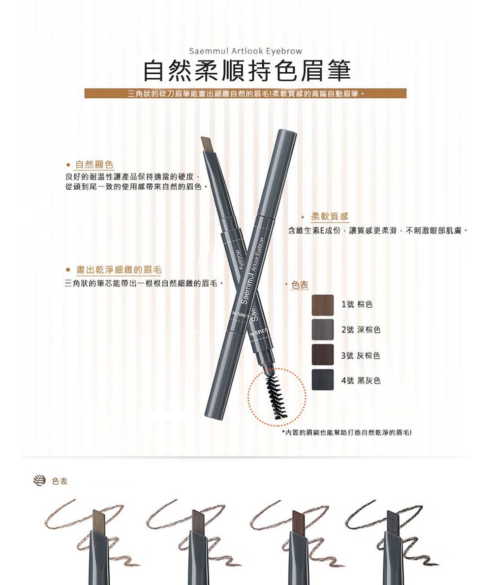 色表Saemmul Artlook Eyebrow自然柔順持色眉筆三角狀的砍刀眉筆能畫出細緻自然的眉毛柔軟質的高端自動眉筆 自然顯色良好的耐溫性讓產品保持適當的硬度從頭到尾一致的使用感自然的眉色 畫出乾淨細緻的眉毛三角狀的筆芯能帶出一根根自然細緻的眉毛柔軟質感含維生素E成份讓質感更柔滑,不刺激眼部肌膚。色表1號 棕色2號 深棕色3號 灰棕色4號 黑灰色*內置的眉刷也能幫助打造自然乾淨的眉毛!