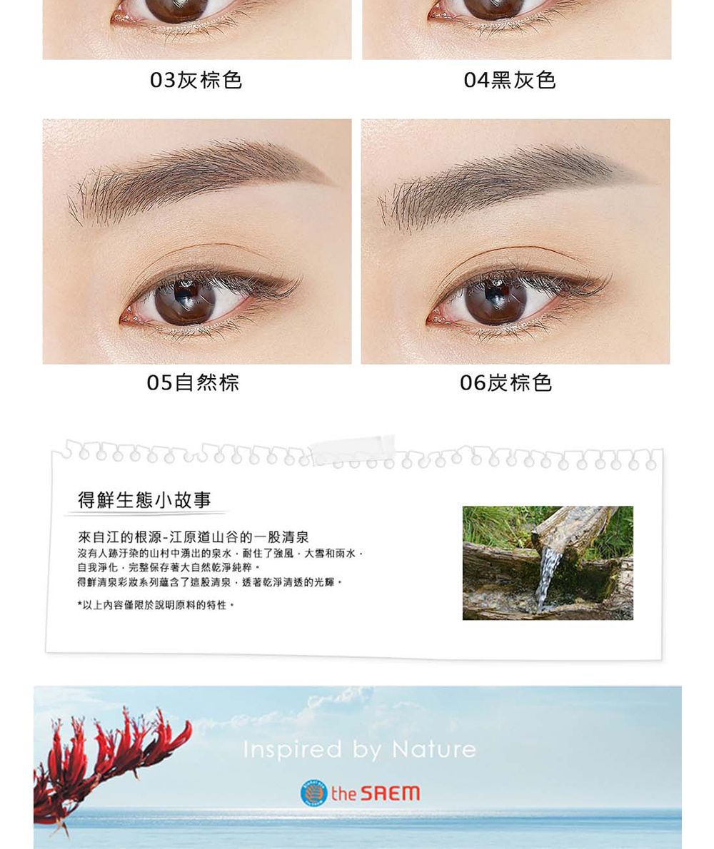 03灰棕色04黑灰色05自然棕06炭棕色得鮮生態小故事來自江的根源-江原道山谷的一股清泉沒有人跡的山村中湧出的泉水耐住了強風大雪和雨水自我淨化,完整保存著大自然乾淨純粹得鮮清泉彩妝系列蘊含了這股清泉,透著乾淨清透的光輝*以上內容僅限於說明原料的特性。Inspired by Naturethe
