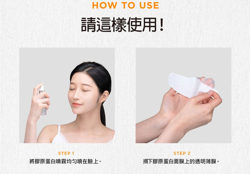 HOW TO USE請這樣使用!STEP 1STEP 2將膠原蛋白噴霧噴在臉上。揭下膠原蛋白面膜上的透明薄膜。