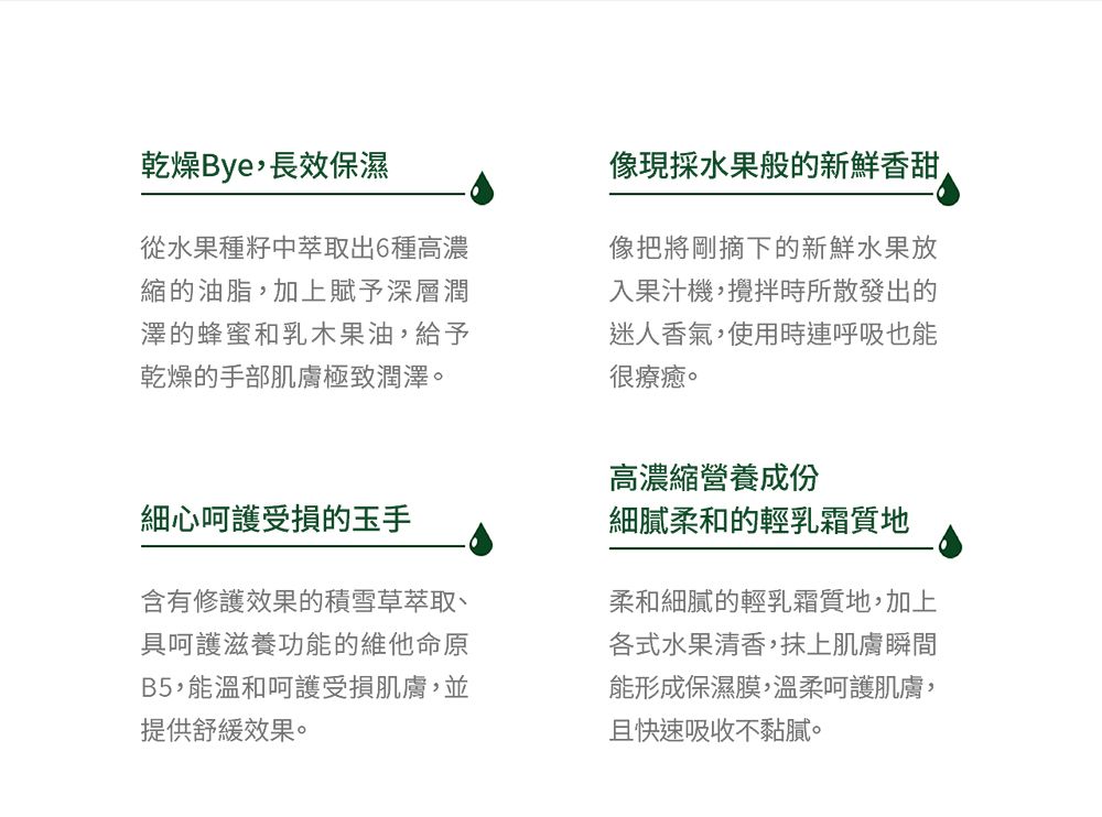 乾燥Bye長效保濕從水果種籽中萃取出6種高濃縮的油脂,加上賦予深層潤澤的蜂蜜和乳木果油,給予乾燥的手部肌膚極致潤澤。現採水果般的新鮮香甜像把將剛摘下的新鮮水果放入果汁機,攪拌時所散發出的迷人香氣,使用時連呼吸也能很療癒。細心呵護受損的玉手含有修護效果的積雪草萃取、具呵護滋養功能的維他命原B5,能溫和呵護受損肌膚,並提供舒緩效果。高濃縮營養成份細膩柔和的輕乳霜質地柔和細膩的輕乳霜質地,加上各式水果清香,抹上肌膚瞬間能形成保濕膜,溫柔呵護肌膚,且快速吸收不黏膩。