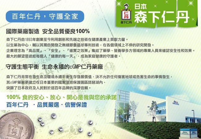 百年仁丹,守護全家國際藥廠製造 安全品質優良100%日本森下仁丹 森下仁丹森下仁丹自1893年創業至今利用創新和先端之技術在健康產業上貢獻力量以生藥為中心,輔以獨自開發之無縫膠囊晶球專利技術,在各個領域上不停的研究開發。企業理念為『高品質、『安全』、『確實之效果。集結了藥學、營養學多方領域的專業人員來確認安全性和效果。最大的願望是送給每個人『健康的每一天,成為家庭健康的守護者。守護生態平衡 生命永續的仁丹藥廠森下仁丹非常在意生命及環境永續平衡生存發展價值,決不允許任何傷害地球或危害生命的事情發生,其cGMP藥廠更建立在日本重要的國家溼地保護園區琵琶湖內,突顯了日本政府及人民對於這百年品牌的深厚信賴。100% 食的安心、放心、開心是我與您的承諾百年仁丹 品質嚴選信譽保證