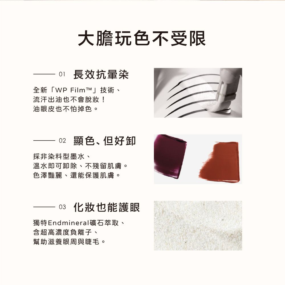 大膽玩色不受限01 長效抗暈染全新「WP FilmT」技術流汗出油也不會脫妝!油眼皮也不怕掉色。02 顯色、但好採非染料型墨水、溫水即可卸除、不殘留肌膚。色澤豔麗、還能保護肌膚。03 化妝也能護眼獨特Endmineral礦石萃取、含超高濃度負離子、幫助滋養眼周與睫毛。