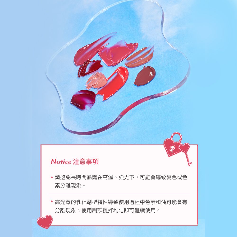 Notice 注意事項請避免長時間暴露在高溫、強光下,可能會導致變色或色素分離現象。高光澤的乳化劑型特性導致使用過程中色素和油可能會有分離現象,使用刷頭攪拌均勻即可繼續使用。