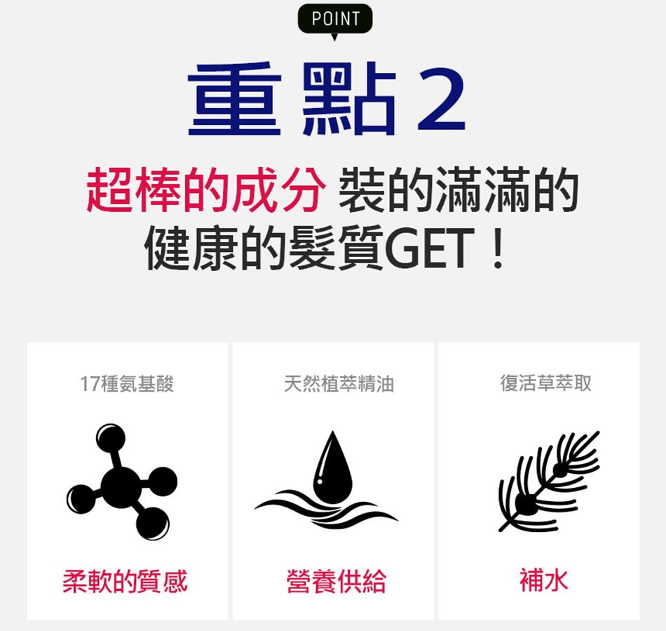 POINT重點2超棒的成分 裝的滿滿的健康的髮質GET !17種氨基酸天然植萃精油復活草萃取柔軟的質感營養供給補水