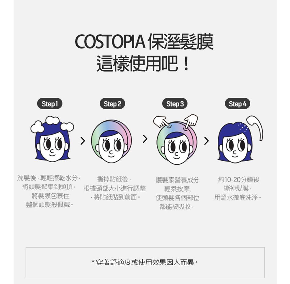 COSTOPIA 保溼膜這樣使用吧!Step 1Step 2Step 3Step 4洗髮後輕輕擦乾水分撕掉貼紙後護髮素營養成分約10-20分鐘後將頭髮聚集到頭頂 根據頭部大小進行調整將髮膜包裹住整個頭髮般佩戴。輕柔按摩撕掉髮膜,將貼紙貼到前面。使頭髮各個部位都能被吸收。用溫水徹底洗淨。*穿著舒適度或使用效果因人而異。