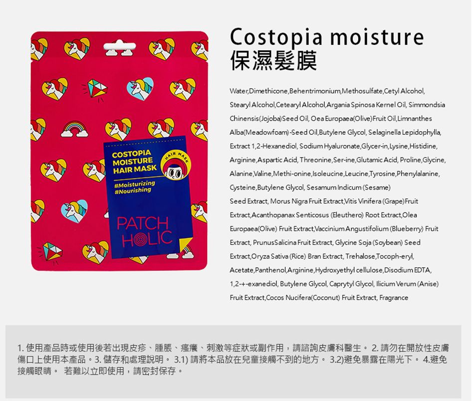 COSTOPIAMOISTURE MASK#Moisturizing#NourishingHAIRPATCHHOLICCostopia moisture保濕髮膜WaterDimethicone Behentrimonium Methosulfate Cetyl AlcoholStearyl Alcohol Cetearyl Alcohol Argania Spinosa Kernel Oil SimmondsiaChinensis Jojoba) Seed Oil Oea Europaea Olive) Fruit Oil LimnanthesAlbaMeadowfoam)Seed Oil Butylene Glycol Selaginella LepidophyllaExtract 12Hexanediol Sodium Hyaluronate Glycerin Lysine HistidineArginineAspartic Acid ThreonineSer-ineGlutamic Acid Proline GlycineAlanineValine Methionine Isoleucine Leucine, Tyrosine, Phenylalanine,Cysteine, Butylene Glycol, Sesamum indicum Sesame)Seed Extract, Morus Nigra Fruit Extract, Vitis Vinifera (Grape) FruitExtract, Acanthopanax Senticosus (Eleuthero) Root Extract,OleaEuropaea (Olive) Fruit Extract, Vaccinium Angustifolium (Blueberry) FruitExtract, Prunus Salicina Fruit Extract, Glycine Soja (Soybean) SeedExtract, Oryza Sativa (Rice) Bran Extract, Trehalose, Tocoph-eryl,Acetate, Panthenol,Arginine, Hydroxyethyl cellulose, Disodium EDTA,--exanediol, Butylene Glycol, Caprytyl Glycol,  Verum (Anise)Fruit Extract, Cocos Nucifera (Coconut) Fruit Extract, Fragrance1. 使用產品時或使用後若出現皮疹腫脹、、刺激等症狀或副作用,請諮詢皮膚科醫生。  請勿在開放性皮膚傷口上使用本產品。3.儲存和處理說明。 3.1)請將本品放在兒童接觸不到的地方。 3.2)避免暴露在陽光下。4.避免接觸眼睛。 若難以立即使用,請密封保存。