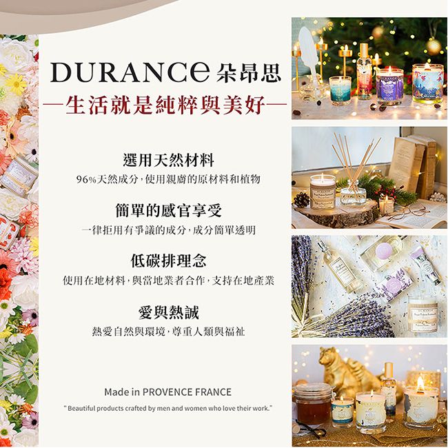 DURANCE 朵昂思生活就是純粹與美好選用天然材料96%天然成分,使用親膚的原材料和植物簡單的感官享受一律拒用有爭議的成分,成分簡單透明低碳排理念使用在地材料,與當地業者合作,支持在地產業愛與熱誠熱愛自然與環境,尊重人類與福祉Made in PROVENCE FRANCEBeautiful products crafted by men and women who love their work