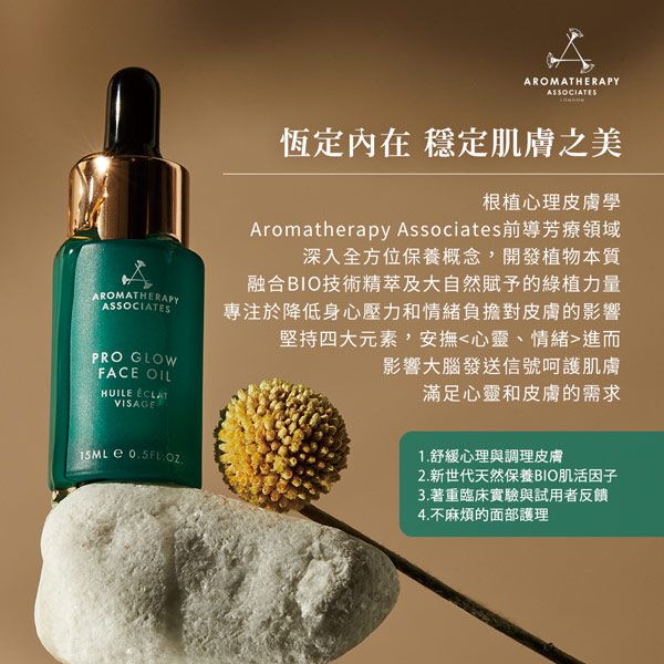 AROMATHERAPYASSOCIATESPRO GLOWFACE OILHUILE VISAGE  AROMATHERAPYASSOCIATES恆定內在 穩定肌膚之美根植心理皮膚學Aromatherapy Associates前導芳療領域深入全方位保養概念開發植物本質融合BIO技術精萃及大自然賦予的綠植力量專注於降低身心壓力和情緒負擔對皮膚的影響堅持四大元素,安撫心靈、情緒進而影響大腦發送信號呵護肌膚滿足心靈和皮膚的需求1. 舒緩心理與調理皮膚2.新世代天然保養BIO肌活因子3.著重臨床實驗與試用者反饋4.不麻煩的面部護理