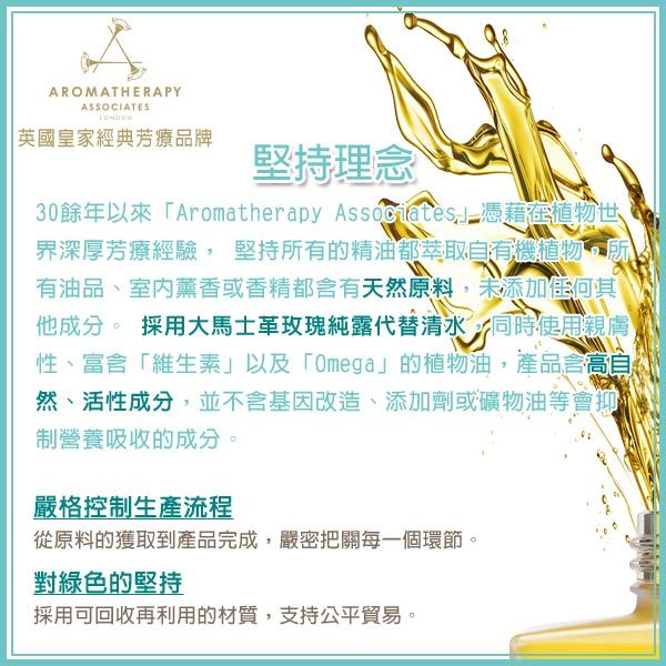 AROMATHERAPYASSOCIATES英國皇家經典芳療品牌堅持理念30餘年以來「Aromatherapy Associates憑藉在植物世界深厚芳療經驗 堅持所有的精油都萃取天然植物所有油品、室內薰香或香精都含有天然原料,未添加任何其他成分。 採用大馬士革玫瑰純露代替清水 同時使用親膚,性、富含「維生素」以及「Omega」的植物油,產品含高自然、活性成分,並不含基因改造、添加劑或礦物油等會抑制營養吸收的成分。嚴格控制生產流程從原料的獲取到產品完成,嚴密把關每一個環節。對綠色的堅持採用可回收再利用的材質,支持公平貿易。