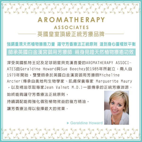 AROMATHERAPYASSOCIATES英國皇室頂級正統芳療品牌-強調重現天然植物療癒力量 謹守芳香療法正統原則 達到身心靈極致平衡師承英國白金漢宮御用芳療師 親身見證天然植物療癒功效深受英國凱特王妃及足球明星貝克漢的AROMATHERAPY ASSOCIATES由Geraldine Howard與Sue Beechey於1985年所創立兩人自1970年開始,雙雙師承於英國白金漢宮御用芳療師MichelineArcier(傳承自奧地利生物學家、肌膚保養專家 Marguerite Maury,以及精油萃取專家Jean Valnet M.D.)一脈傳承的正統芳療淵源。始終能夠謹守芳香療法正統原則,持續調配能夠強化個別植物效益的複方精油,讓芳香療法得以發揮最大的效果。►Geraldine Howard