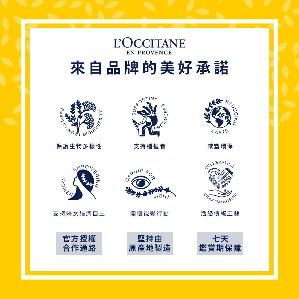 LOCCITANEEN PROVENCE來自品牌的美好承諾REDUCINGRESPECTING保護生物多樣性BIODIVERSSUPPORTINGODUCERSEMPOW支持種植者WASTEOMENERING減塑環保CARING官方授權堅持七天合作通路原產地製造鑑賞期保障SIGHT支持婦女經濟自主關懷視覺行動活絡傳統工藝FORCELEBRATINGCRAFTSMANSHIP