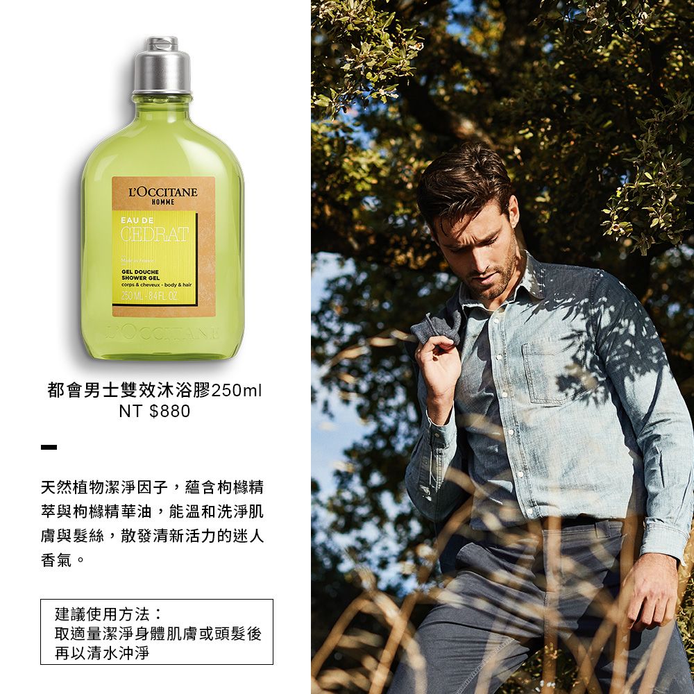 LOCCITANEEAU DEHOMMECEDRATGEL DOUCHESHOWER GEL  cheveuxbody & hair都會男士雙效沐浴膠250mlNT $880天然植物潔淨因子,蘊含枸櫞精與枸櫞精華油,能溫和洗淨肌膚與髮絲,散發清新活力的迷人香氣。建議使用方法:取適量潔淨身體肌膚或頭髮後再以清水沖淨