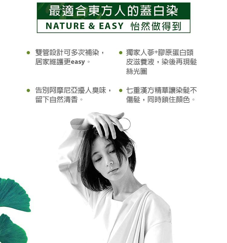 最適合東方人的蓋白染NATURE & EASY 怡然做得到 雙管設計可多次補染居家維護更easy。獨家人蔘+膠原蛋白頭皮滋養液,染後再現絲光圈告別阿摩尼亞擾人臭味,  七重漢方精華讓染髮不傷髮,同時鎖住顏色。留下自然清香。