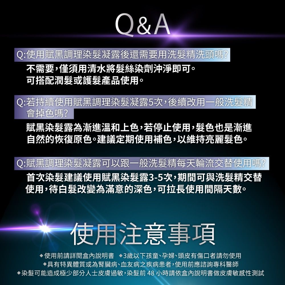 &AQ:使用賦黑調理染凝露後還需要用洗髮精洗頭嗎?不需要,僅須用清水將髮絲染劑沖淨即可可搭配潤髮或護髮產品使用。Q:若持續使用賦黑調理染髮凝露5次,後續改用一般洗髮精會掉色嗎?賦黑染髮露為漸進溫和上色,若停止使用,髮色也是漸進自然的恢復原色。建議定期使用補色,以維持亮麗髮色。Q:賦黑調理染髮凝露可以跟一般洗髮精每天輪流交替使用嗎?首次染髮建議使用賦黑染髮露3-5次,期間可與洗髮精交替使用,待白髮改變為滿意的深色,可拉長使用間隔天數。使用注意事項使用前請詳閱盒內說明書 3歲以下孩童、孕婦、頭皮有傷口者請勿使用具有特異體質或為腎臟病、血友病之疾病患者,使用前應諮詢專科醫師染髮可能造成極少部分人士皮膚過敏,染髮前48小時請依盒內說明書做皮膚敏感性測試