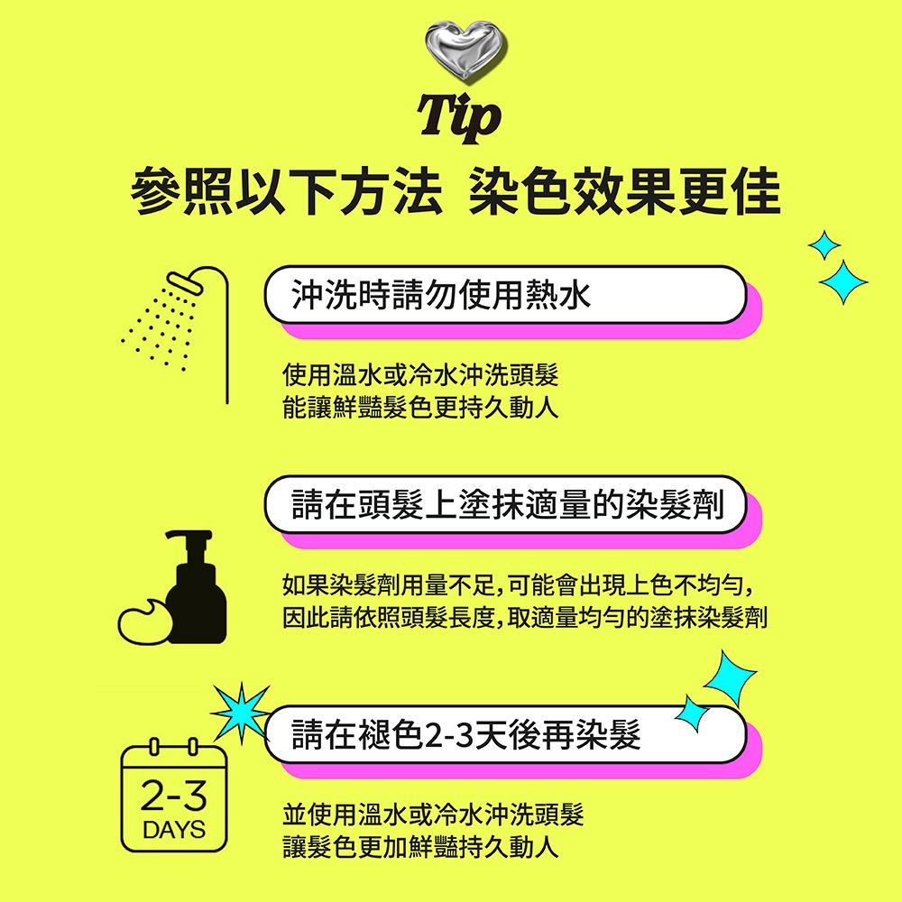 Tip參照以下方法 染色效果更佳沖洗時請勿使用熱水使用溫水或冷水沖洗頭髮能讓鮮豔髮色更持久動人請在頭髮上塗抹適量的染髮劑如果染髮劑用量不足,可能會出現上色不均勻,因此請依照頭髮長度,取適量均勻的塗抹染髮劑請在褪色2-3天後再染髮2-3並使用溫水或冷水沖洗頭髮DAYS讓髮色更加鮮豔持久動人