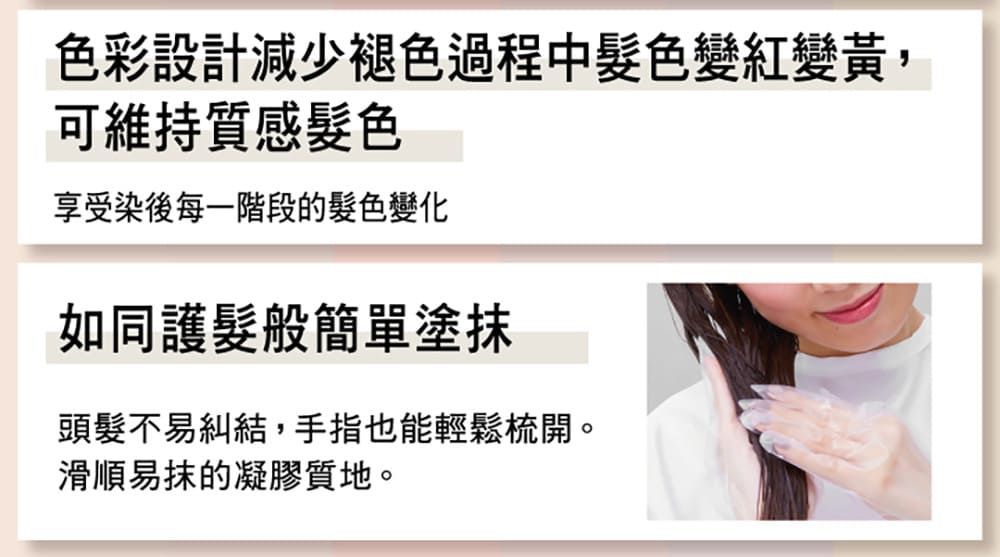 色彩設計減少褪色過程中髮色變紅變黃,可維持質感髮色享受染後每一階段的髮色變化如同護髮般簡單塗抹頭髮不易糾結,手指也能輕鬆梳開。滑順易抹的凝膠質地。