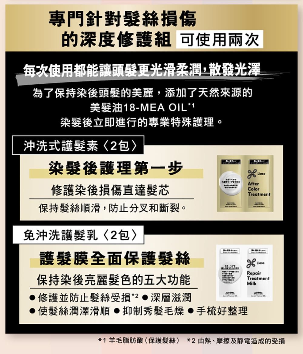 專門針對髮絲損傷的深度修護組 可使用兩次每次使用都能讓頭髮更光滑柔潤,散發光澤為了保持染後頭髮的美麗,添加了天然來源的美髮油18-MEA OIL*1染髮後立即進行的專業特殊護理。沖洗式護髮素包染髮後護理第一步修護染後損傷直達髮芯保持髮絲順滑,防止分叉和斷裂。免沖洗護髮乳2包護髮膜全面保護髮絲保持染後亮麗髮色的五大功能修護並防止髮絲受損*2  深層滋潤使髮絲潤澤滑順抑制秀髮毛燥手梳好整理AfterColorTreatmentRepairTreatmentMilk*1 羊毛脂肪酸(保護髮絲)*2熱、摩擦及靜電造成的受損