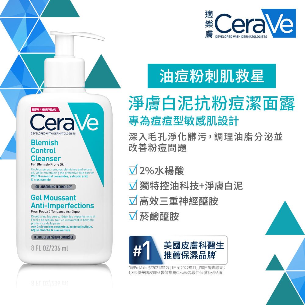 CeraVeDEVELOPED WITH DERMATOLOGISTSNEW/NOUVEAUCeraVeDEVELOPED WITH DERMATOLOGISTSBlemishControlCleanserFor Blemish-Prone SkinUnclogs pores removes blemishes and excess while maintaining the protective skin barrierWith 3 essential ceramides, salicylic acid,& niacinamideOIL-ABSORBING TECHNOLOGYGel MoussantAnti-ImperfectionsPour Peaux  Tendance AcnéiqueDésobstrue  pores,  les imperfections et de sébum, tout en restaurant la barrièreprotectrice de la peauAux 3 ceramides essentiels, acide salicylique,argile blanche & niacinamideTECHNOLOGIE SÉBUM CONTRÔLE8 FLOZ/236ml油痘粉刺肌救星淨膚白泥抗粉痘潔面露專為痘痘型敏感肌設計深入毛孔淨化髒污,調理油脂分泌並改善粉痘問題 2%水楊酸 獨特控油科技+淨膚白泥 高效三重神經醯胺 菸鹼醯胺#1美國皮膚科醫生推薦保濕品牌*經ProVoice於2021年12月1日至2022年11月30日調查結果;1,392位美國皮膚科醫師推薦CeraVe為最佳保濕系列品牌