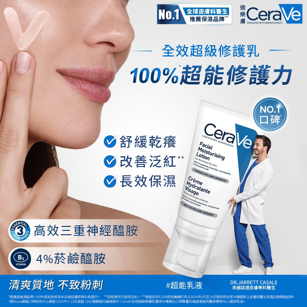No.1 全球科生推薦保濕品牌CraVeEVELOPED  全效超級修護乳100%超能修護力 舒緩乾癢 改善泛紅 長效保濕CeraVeDEVELOPED WITH DERMATOLOGISTSFacialMoisturisingLotionFor Normal to Dry       FRAGRANCE FREE  CrèmeHydratanteVisage  &  acide  e essentiels,  SANS PARFUM   NO.TSSENTIAL3 高效三重神醯胺D %菸鹼醯胺VITAMIN清爽質地 不致粉刺#超能乳液DR.JARRETT CASALE國認證皮膚專科醫生*經儀器檢測結果,100%受試者使用本品後肌膚屏障功能提升。 **因乾燥而引起的泛紅。 ***係委託APLUSA研究機構於西元2024年6月至10月間訪問全球29個國家之皮膚科醫生保濕品牌調查結果。經ibuzz網路口碑研究中心調查2023年1-12月涵蓋1461個網路討論頻道中,CeraVe全效超級修護乳獲得台灣網友口碑聲討論度最高的醫美No.1臉部乳液。