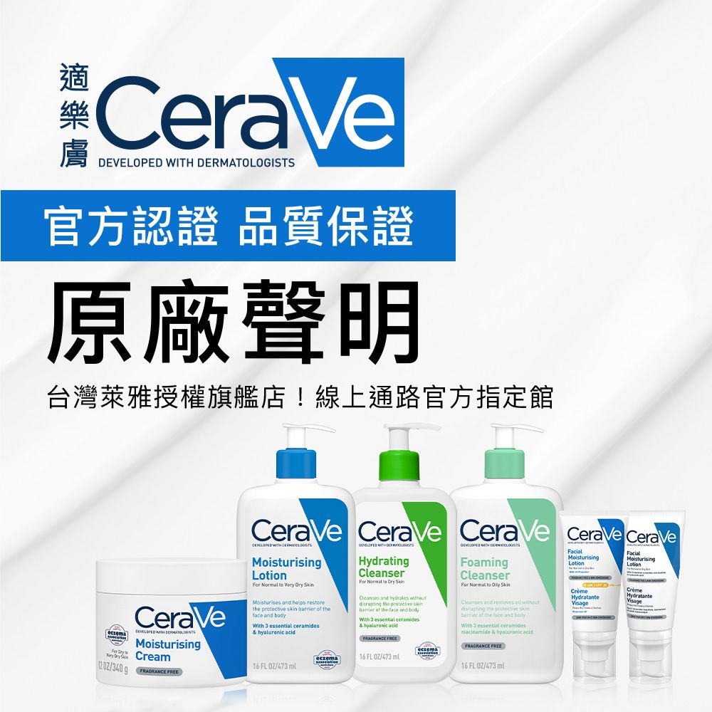 CeraVe   官方認證 品質保證原廠聲明台灣萊雅授權旗艦店!線上通路官方指定館  CeraVe WITH MoisturisinCream  g  CeraVe CeraVe CeraVe CeraVe CeraVe WITH   to Very  Moisturises and  the     the and bodyWith 3 essential ceramides  acidDEVELOPED WITH DERMATOLOGISTSHydratingCleanser  Dry Cleanses and   the    the face and bodyWith 3 essential ceramides  acid eczema16 FL 473 16 FL/473FoamingCleanserFor Normal to  SkinCleanses and removes  without the protective skin of the face and bodyWith 3 essential ceramides & hyaluronic acidFRAGRANCE 16 FL /473 mlMoisturisingFacialFacialMoisturisingLotionHydratanteHydratanteVisage