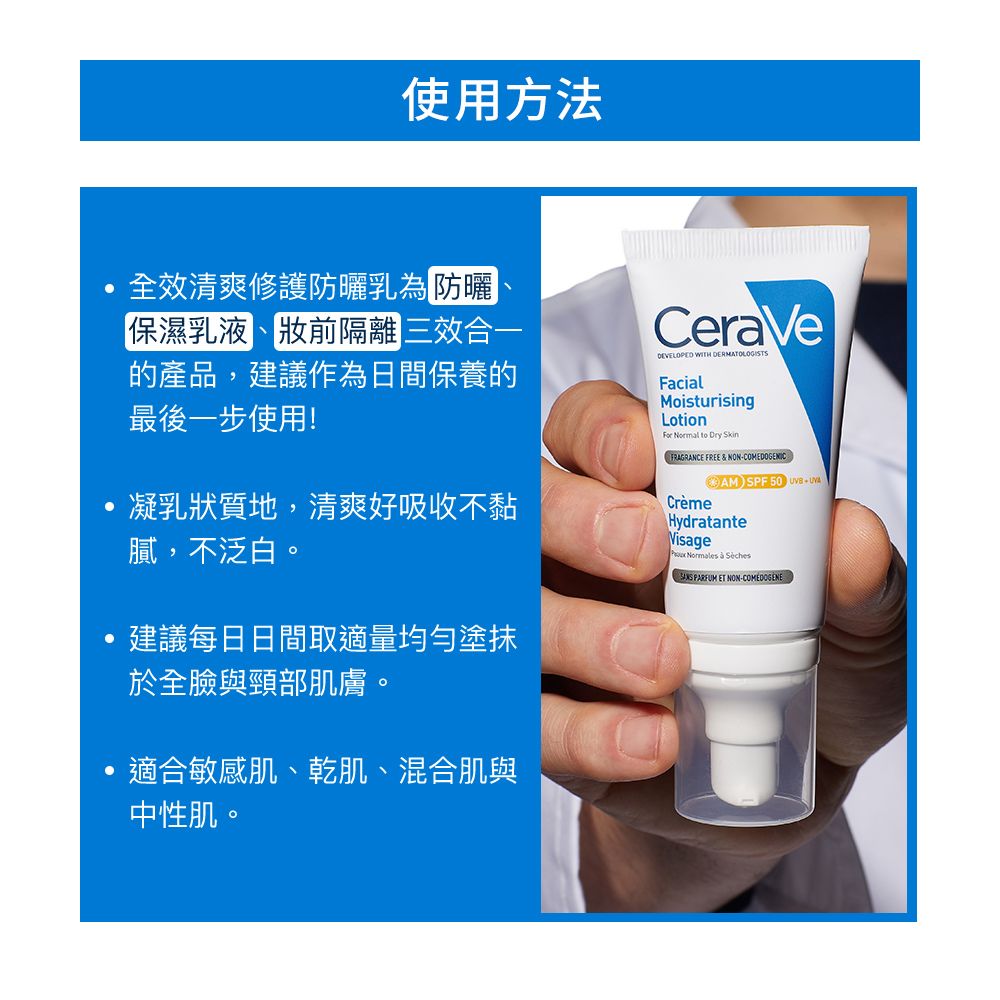 使用方法全效清爽修護防曬乳為防曬保濕乳液產品,建議作為日間保養的最後一步使用!凝乳狀質地,清爽好吸收不黏膩,不泛白。建議每日日間取適量均勻塗抹於全臉與頸部肌膚。適合敏感肌、乾肌、混合肌與中性肌。CeraVeDEVELOPED WITH FacialMoisturisingLotion  to Dry SkinFRAGRANCE FREE & NON-COMEDOGENIC-AMSPF500 CrèmeHydratanteVisage Normales   PARFUM ET NON-